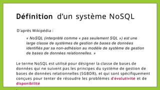 Définition d’un système NoSQL
D'après Wikipédia :
« NoSQL (interprété comme « pas seulement SQL ») est une
large classe de systèmes de gestion de bases de données
identifiés par sa non-adhésion au modèle de système de gestion
de bases de données relationnelles. »
Le terme NoSQL est utilisé pour désigner la classe de bases de
données qui ne suivent pas les principes du système de gestion de
bases de données relationnelles (SGBDR), et qui sont spécifiquement
conçues pour tenter de résoudre les problèmes d'évolutivité et de
disponibilité
.
 