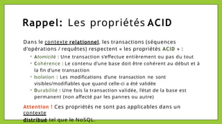 Rappel: Les propriétés ACID
Dans le contexte relationnel, les transactions (séquences
d'opérations / requêtes) respectent « les propriétés ACID » :
✔
✔
✔
✔
Atomicité : Une transaction s’effectue entièrement ou pas du tout
Cohérence : Le contenu d’une base doit être cohérent au début et à
la fin d’une transaction
Isolation : Les modifications d’une transaction ne sont
visibles/modifiables que quand celle-ci a été validée
Durabilité : Une fois la transaction validée, l’état de la base est
permanent (non affecté par les pannes ou autre)
Attention ! Ces propriétés ne sont pas applicables dans un
contexte
distribué tel que le NoSQL.
 