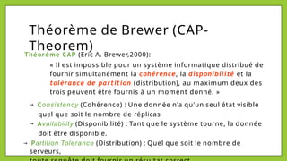 Théorème de Brewer (CAP-
Theorem)
Théorème CAP (Eric A. Brewer,2000):
« Il est impossible pour un système informatique distribué de
fournir simultanément la cohérence, la disponibilité et la
tolérance de partition (distribution), au maximum deux des
trois peuvent être fournis à un moment donné. »
→ Consistency (Cohérence) : Une donnée n'a qu'un seul état visible
quel que soit le nombre de réplicas
→ Availability (Disponibilité) : Tant que le système tourne, la donnée
doit être disponible.
→ Partition Tolerance (Distribution) : Quel que soit le nombre de
serveurs,
 
