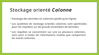 Stockage orienté Colonne
• Stockage des données en colonnes plutôt qu’en lignes.
• Les systèmes de stockage orientés colonnes sont optimisées
pour les requêtes sur de grands ensembles de données.
• Les requêtes se concentrent sur une ou plusieurs colonnes,
sans avoir à traiter les informations inutiles que comportent
les autres colonnes.
 