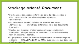 Stockage orienté Document
• Stockage des données sous forme de pairs de clés associées à
des structures de données complexes, appelées
"documents".
• Les documents peuvent contenir de nombreuses paires
clé/valeur ou clé/tableau différentes, voire des documents
imbriqués.
• Il existe des langages d'interrogation riches permettent de
manipuler chaque attribut du document (et sous-documents)
tout en passant à l'échelle.
• La plupart des bases de données disponibles dans cette catégorie
utilisent XML, JSON, BSON ou YAML, avec un accès aux données
généralement via
 