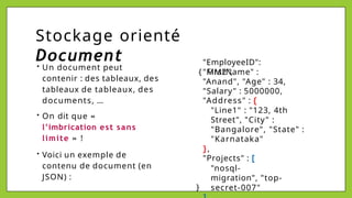 Stockage orienté
Document
{
• Un document peut
contenir : des tableaux, des
tableaux de tableaux, des
documents, …
• On dit que «
l’imbrication est sans
limite » !
• Voici un exemple de
contenu de document (en
JSON) :
"EmployeeID":
"MM2",
"FirstName" :
"Anand", "Age" : 34,
"Salary" : 5000000,
"Address" : {
"Line1" : "123, 4th
Street", "City" :
"Bangalore", "State" :
"Karnataka"
},
"Projects" : [
"nosql-
migration", "top-
secret-007"
}
 