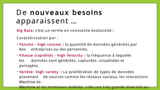 De nouveaux besoins
apparaissent …
Big Data: c’est un terme en constante évolutivité !
Caractérisation par :
• Volume – high volume : la quantité de données générées par
des entreprises ou des personnes.
• Vitesse (rapidité) – high Velocity : la fréquence à laquelle
les données sont générées, capturées ,visualisées et
partagées.
• Variété- high variety : La prolifération de types de données
provenant de sources comme les réseaux sociaux, les interactions
Machine-to-
Machine et les terminaux mobiles, crée une très grande diversité au-
 
