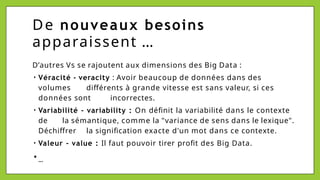 De nouveaux besoins
apparaissent …
D’autres Vs se rajoutent aux dimensions des Big Data :
• Véracité - veracity : Avoir beaucoup de données dans des
volumes différents à grande vitesse est sans valeur, si ces
données sont incorrectes.
• Variabilité - variability : On définit la variabilité dans le contexte
de la sémantique, comme la "variance de sens dans le lexique".
Déchiffrer la signification exacte d'un mot dans ce contexte.
• Valeur - value : Il faut pouvoir tirer profit des Big Data.
• …
 