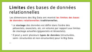 Limites des bases de données
relationnelles
Les dimensions des Big Data ont montré les limites des bases
de données relationnelles traditionnelles.
• Le stockage des données est défini dans l'ordre des
pétaoctets, exaoctets, etc. en volume par rapport aux limites
de stockage actuelles (gigaoctets et téraoctets).
• Il peut y avoir plusieurs types de données (structurées,
semi- structurées et non-structurées) pour le Big Data.
...
 
