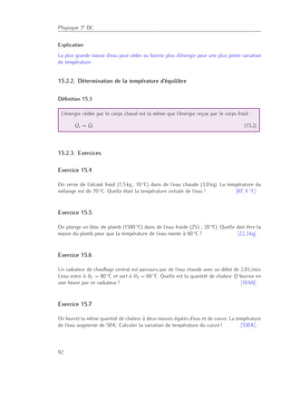 Physique 3e BC
Explication
La plus grande masse d’eau peut céder ou fournir plus d’énergie pour une plus petite variation
de température.
15.2.2. Détermination de la température d’équilibre
Déﬁnition 15.3
L’énergie cédée par le corps chaud est la même que l’énergie reçue par le corps froid :
Qc = Qr (15.2)
15.2.3. Exercices
Exercice 15.4
On verse de l’alcool froid (1,5 kg ; 10 ◦C) dans de l’eau chaude (3,0 kg). La température du
mélange est de 70 ◦C. Quelle était la température initiale de l’eau ? [87, 4 ◦C]
Exercice 15.5
On plonge un bloc de plomb (1500 ◦C) dans de l’eau froide (25 L ; 20 ◦C). Quelle doit être la
masse du plomb pour que la température de l’eau monte à 60 ◦C ? [22,3 kg]
Exercice 15.6
Un radiateur de chauﬀage central est parcouru par de l’eau chaude avec un débit de 2,0 L/min.
L’eau entre à θE = 80 ◦C et sort à θS = 60 ◦C. Quelle est la quantité de chaleur Q fournie en
une heure par ce radiateur ? [10 MJ]
Exercice 15.7
On fournit la même quantité de chaleur à deux masses égales d’eau et de cuivre. La température
de l’eau augmente de 50 K. Calculer la variation de température du cuivre ! [550 K]
92
 