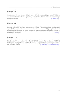 15. Calorimétrie
Exercice 15.8
Une bouteille Thermos contient 250 g de café à 90 ◦C. On y ajoute 20 g de lait à 5 ◦C. Quelle
est la température d’équilibre, supposant que le café et le lait ont la même capacité thermique
massique que l’eau ? [θf = 83,7 ◦C]
Exercice 15.9
Dans un calorimètre contenant une masse m1 = 500 g d’eau initialement à la température
θ1 = 20 ◦C, on introduit un morceau de cuivre de masse m2 = 150 g et qui se trouve à
la température initiale θ2 = 100 ◦C. Supposant que le calorimètre est parfait, calculer la
température d’équilibre. [22,1 ◦C]
Exercice 15.10
Une bouteille Thermos contient 150 g d’eau à 4,0 ◦C. On y place 90 g de métal porté à 100 ◦C.
La température d’équilibre est de 9,0 ◦C. Quelle est la capacité thermique massique du métal ?
De quel métal s’agit-il ? [0,38 kJ/(kg · K), cuivre ou laiton]
93
 