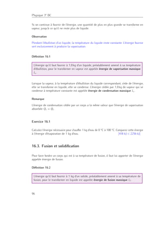 Physique 3e BC
Si on continue à fournir de l’énergie, une quantité de plus en plus grande se transforme en
vapeur, jusqu’à ce qu’il ne reste plus de liquide.
Observation
Pendant l’ébullition d’un liquide, la température du liquide reste constante. L’énergie fournie
sert exclusivement à produire la vaporisation.
Déﬁnition 16.1
L’énergie qu’il faut fournir à 1,0 kg d’un liquide, préalablement amené à sa température
d’ébullition, pour le transformer en vapeur est appelée énergie de vaporisation massique
Lv .
Lorsque la vapeur, à la température d’ébullition du liquide correspondant, cède de l’énergie,
elle se transforme en liquide, elle se condense. L’énergie cédée par 1,0 kg de vapeur qui se
condense à température constante est appelée énergie de condensation massique Lc.
Remarque
L’énergie de condensation cédée par un corps a la même valeur que l’énergie de vaporisation
absorbée Qv = Qc.
Exercice 16.1
Calculez l’énergie nécessaire pour chauﬀer 1 kg d’eau de 0 ◦C à 100 ◦C. Comparez cette énergie
à l’énergie d’évaporation de 1 kg d’eau. [418 kJ < 2256 kJ]
16.3. Fusion et solidiﬁcation
Pour faire fondre un corps qui est à sa température de fusion, il faut lui apporter de l’énergie
appelée énergie de fusion.
Déﬁnition 16.2
L’énergie qu’il faut fournir à 1 kg d’un solide, préalablement amené à sa température de
fusion, pour le transformer en liquide est appelée énergie de fusion massique Lf .
96
 
