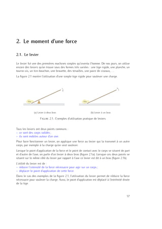 2
2. Le moment d’une force
2.1. Le levier
Le levier fut une des premières machines simples qu’inventa l’homme. De nos jours, on utilise
encore des leviers qu’on trouve sous des formes très variées : une tige rigide, une planche, un
tourne-vis, un tire-bouchon, une brouette, des tenailles, une paire de ciseaux, . . .
La ﬁgure 2.1 montre l’utilisation d’une simple tige rigide pour soulever une charge.
10 kg
(a) Levier à deux bras
10 kg
(b) Levier à un bras
Figure 2.1.: Exemples d’utilisation pratique de leviers
Tous les leviers ont deux points communs :
– ce sont des corps solides ;
– ils sont mobiles autour d’un axe.
Pour faire fonctionner un levier, on applique une force au levier qui la transmet à un autre
corps, par exemple à la charge qu’on veut soulever.
Lorsque le point d’application de la force et le point de contact avec le corps se situent de part
et d’autre de l’axe, on parle d’un levier à deux bras (ﬁgure 2.1a). Lorsque ces deux points se
situent sur le même côté du levier par rapport à l’axe ce levier est dit à un bras (ﬁgure 2.1b).
L’utilité du levier est de :
– réduire l’intensité de la force nécessaire pour agir sur un corps ;
– déplacer le point d’application de cette force.
Dans le cas des exemples de la ﬁgure 2.1, l’utilisation du levier permet de réduire la force
nécessaire pour soulever la charge. Aussi, le point d’application est déplacé à l’extrémité droite
de la tige.
17
 