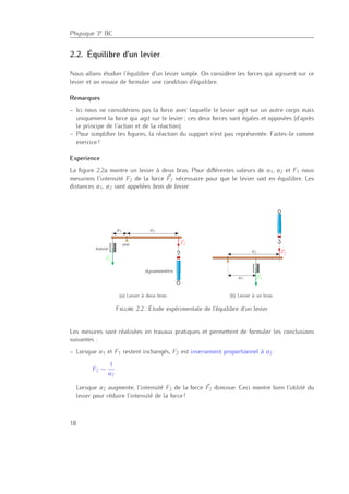 Physique 3e BC
2.2. Équilibre d’un levier
Nous allons étudier l’équilibre d’un levier simple. On considère les forces qui agissent sur ce
levier et on essaie de formuler une condition d’équilibre.
Remarques
– Ici nous ne considérons pas la force avec laquelle le levier agit sur un autre corps mais
uniquement la force qui agit sur le levier ; ces deux forces sont égales et opposées (d’après
le principe de l’action et de la réaction).
– Pour simpliﬁer les ﬁgures, la réaction du support n’est pas représentée. Faites-le comme
exercice !
Experience
La ﬁgure 2.2a montre un levier à deux bras. Pour diﬀérentes valeurs de a1, a2 et F1 nous
mesurons l’intensité F2 de la force F2 nécessaire pour que le levier soit en équilibre. Les
distances a1, a2 sont appelées bras de levier.
a1 a2
F1
F2axe
masse
dynamomètre
(a) Levier à deux bras
a1
a2
F1
F2
(b) Levier à un bras
Figure 2.2.: Étude expérimentale de l’équilibre d’un levier
Les mesures sont réalisées en travaux pratiques et permettent de formuler les conclusions
suivantes :
– Lorsque a1 et F1 restent inchangés, F2 est inversement proportionnel à a2 :
F2 ∼
1
a2
Lorsque a2 augmente, l’intensité F2 de la force F2 diminue. Ceci montre bien l’utilité du
levier pour réduire l’intensité de la force !
18
 