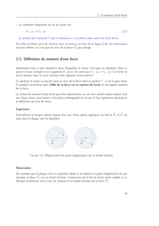 2
2. Le moment d’une force
– La condition d’équilibre ou loi du levier est :
F1 · a1 = F2 · a2 (2.1)
Le produit de l’intensité F par la distance a a la même valeur pour les deux forces.
On refait la même série de mesures avec le levier à un bras de la ﬁgure 2.2b. Les conclusions
sont les mêmes, ce n’est que le sens de la force F2 qui change.
2.3. Déﬁnition du moment d’une force
Intéressons-nous à des situations dans lesquelles le levier n’est pas en équilibre. Que se
passe-t-il par exemple si on augmente F1 ou a1 de sorte que F1 · a1 > F2 · a2 ? Le levier se
met à tourner dans le sens contraire des aiguilles d’une montre !
En général, le levier va tourner dans le sens de la force dont le produit F · a est le plus élevé.
Ce produit caractérise donc l’eﬀet de la force sur la rotation du levier et est appelé moment
de la force.
La notion de moment d’une force peut être généralisée au cas d’un solide mobile autour d’un
axe. Nous allons nous limiter à des forces orthogonales à cet axe. Il faut également généraliser
la déﬁnition du bras de levier.
Experience
Considérons le disque mobile autour d’un axe. Nous allons appliquer les forces F1 et F2 de
sorte que le disque soit en équilibre.
F1 F1
F2
F2
Figure 2.3.: Déplacement du point d’application sur la droite d’action
Observation
On constate que le disque reste en équilibre même si on déplace le point d’application de, par
exemple, la force F2 sur sa droite d’action. L’expression de la loi du levier reste valable si a2
désigne la distance entre l’axe de rotation et la droite d’action de la force F2.
19
 