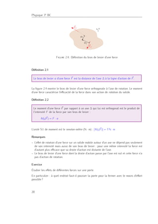Physique 3e BC
F1
F2
a1
a2
+
Figure 2.4.: Déﬁnition du bras de levier d’une force
Déﬁnition 2.1
Le bras de levier a d’une force F est la distance de l’axe ∆ à la ligne d’action de F.
La ﬁgure 2.4 montre le bras de levier d’une force orthogonale à l’axe de rotation. Le moment
d’une force caractérise l’eﬃcacité de la force dans son action de rotation du solide.
Déﬁnition 2.2
Le moment d’une force F par rapport à un axe ∆ qui lui est orthogonal est le produit de
l’intensité F de la force par son bras de levier :
M∆(F) = F · a
L’unité S.I. de moment est le newton-mètre (N · m) : [M∆(F)] = 1 N · m
Remarques
– L’eﬀet de rotation d’une force sur un solide mobile autour d’un axe ne dépend pas seulement
de son intensité mais aussi de son bras de levier : pour une même intensité la force est
d’autant plus eﬃcace que sa droite d’action est distante de l’axe.
– Le bras de levier d’une force dont la droite d’action passe par l’axe est nul et cette force n’a
pas d’action de rotation.
Exercice
Étudier les eﬀets de diﬀérentes forces sur une porte.
En particulier : à quel endroit faut-il pousser la porte pour la fermer avec le moins d’eﬀort
possible ?
20
 