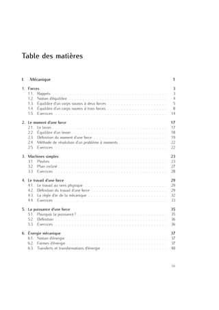 Table des matières
I. Mécanique 1
1. Forces 3
1.1. Rappels . . . . . . . . . . . . . . . . . . . . . . . . . . . . . . . . . . . . . . . . . . 3
1.2. Notion d’équilibre . . . . . . . . . . . . . . . . . . . . . . . . . . . . . . . . . . . . 4
1.3. Équilibre d’un corps soumis à deux forces . . . . . . . . . . . . . . . . . . . . . . 5
1.4. Équilibre d’un corps soumis à trois forces . . . . . . . . . . . . . . . . . . . . . . 8
1.5. Exercices . . . . . . . . . . . . . . . . . . . . . . . . . . . . . . . . . . . . . . . . . 14
2. Le moment d’une force 17
2.1. Le levier . . . . . . . . . . . . . . . . . . . . . . . . . . . . . . . . . . . . . . . . . . 17
2.2. Équilibre d’un levier . . . . . . . . . . . . . . . . . . . . . . . . . . . . . . . . . . . 18
2.3. Déﬁnition du moment d’une force . . . . . . . . . . . . . . . . . . . . . . . . . . . 19
2.4. Méthode de résolution d’un problème à moments . . . . . . . . . . . . . . . . . . 22
2.5. Exercices . . . . . . . . . . . . . . . . . . . . . . . . . . . . . . . . . . . . . . . . . 22
3. Machines simples 23
3.1. Poulies . . . . . . . . . . . . . . . . . . . . . . . . . . . . . . . . . . . . . . . . . . 23
3.2. Plan incliné . . . . . . . . . . . . . . . . . . . . . . . . . . . . . . . . . . . . . . . . 27
3.3. Exercices . . . . . . . . . . . . . . . . . . . . . . . . . . . . . . . . . . . . . . . . . 28
4. Le travail d’une force 29
4.1. Le travail au sens physique . . . . . . . . . . . . . . . . . . . . . . . . . . . . . . 29
4.2. Déﬁnition du travail d’une force . . . . . . . . . . . . . . . . . . . . . . . . . . . . 29
4.3. La règle d’or de la mécanique . . . . . . . . . . . . . . . . . . . . . . . . . . . . . 32
4.4. Exercices . . . . . . . . . . . . . . . . . . . . . . . . . . . . . . . . . . . . . . . . . 33
5. La puissance d’une force 35
5.1. Pourquoi la puissance ? . . . . . . . . . . . . . . . . . . . . . . . . . . . . . . . . . 35
5.2. Déﬁnition . . . . . . . . . . . . . . . . . . . . . . . . . . . . . . . . . . . . . . . . . 36
5.3. Exercices . . . . . . . . . . . . . . . . . . . . . . . . . . . . . . . . . . . . . . . . . 36
6. Énergie mécanique 37
6.1. Notion d’énergie . . . . . . . . . . . . . . . . . . . . . . . . . . . . . . . . . . . . . 37
6.2. Formes d’énergie . . . . . . . . . . . . . . . . . . . . . . . . . . . . . . . . . . . . . 37
6.3. Transferts et transformations d’énergie . . . . . . . . . . . . . . . . . . . . . . . . 40
iii
 
