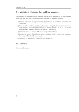 Physique 3e BC
2.4. Méthode de résolution d’un problème à moments
Pour résoudre un problème faisant intervenir des forces qui agissent sur un solide mobile
autour d’un axe, nous allons systématiquement appliquer la procédure suivante :
a) Préciser clairement le corps considéré et pour lequel les conditions d’équilibre sont
appliquées.
b) Faire un bilan des forces appliquées à ce corps : son poids, la force de réaction si le
corps est posé sur un support, la tension si le corps est lié à un ﬁl ou à un ressort,
éventuellement une force électrique ou une force magnétique.
c) Déterminer l’axe de rotation et ﬁxer un sens positif de rotation.
d) Exprimer le moment des diﬀérentes forces et indiquer si elles entraînent le corps dans
le sens positif ou dans le sens négatif.
e) Appliquer les relations (1.2) (page 10) et (2.3) (page 21).
2.5. Exercices
Voir recueil d’exercices.
22
 