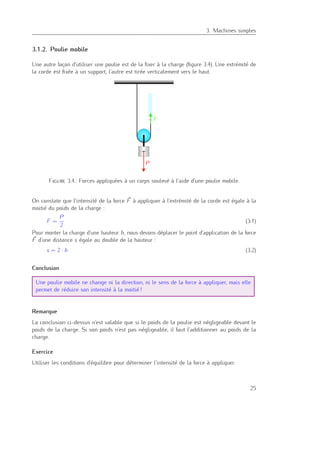 3
3. Machines simples
3.1.2. Poulie mobile
Une autre façon d’utiliser une poulie est de la ﬁxer à la charge (ﬁgure 3.4). Une extrémité de
la corde est ﬁxée à un support, l’autre est tirée verticalement vers le haut.
Figure 3.4.: Forces appliquées à un corps soulevé à l’aide d’une poulie mobile.
On constate que l’intensité de la force F à appliquer à l’extrémité de la corde est égale à la
moitié du poids de la charge :
F =
P
2
(3.1)
Pour monter la charge d’une hauteur h, nous devons déplacer le point d’application de la force
F d’une distance s égale au double de la hauteur :
s = 2 · h (3.2)
Conclusion
Une poulie mobile ne change ni la direction, ni le sens de la force à appliquer, mais elle
permet de réduire son intensité à la moitié !
Remarque
La conclusion ci-dessus n’est valable que si le poids de la poulie est négligeable devant le
poids de la charge. Si son poids n’est pas négligeable, il faut l’additionner au poids de la
charge.
Exercice
Utiliser les conditions d’équilibre pour déterminer l’intensité de la force à appliquer.
25
 
