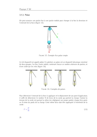Physique 3e BC
3.1.3. Palan
On peut associer une poulie ﬁxe à une poulie mobile pour changer à la fois la direction et
l’intensité de la force (ﬁgure 3.5).
Figure 3.5.: Exemple d’un palan simple
Un tel dispositif est appelé palan. En général, un palan est un dispositif mécanique constitué
de deux groupes, l’un ﬁxe, l’autre mobile, contenant chacun un nombre arbitraire de poulies, et
d’une corde qui les relie (ﬁgure 3.6).
Figure 3.6.: Exemples de palans
Pour déterminer l’intensité de la force à appliquer et le déplacement de son point d’application,
il suﬃt de déterminer le nombre N de brins de la corde qui portent la charge. Comme la
tension de la corde est partout la même (en négligeant son propre poids), chaque brin porte
un N-ième du poids de la charge. Cette même force doit être appliquée à l’extrémité de la
corde :
F =
P
N
(3.3)
26
 