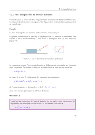 4
4. Le travail d’une force
4.2.2. Force et déplacement de directions diﬀérentes
Comment évaluer le travail si la force n’a pas la même direction que le déplacement ? Pour pou-
voir répondre à cette question, remarquons d’abord qu’une force perpendiculaire au déplacement
ne travaille pas !
Exemple
La force avec laquelle une personne porte une valise ne travaille pas.
En général, une force n’est ni parallèle, ni perpendiculaire à la direction du mouvement. Pour
calculer le travail d’une telle force F, nous allons la décomposer dans ces deux directions
(ﬁgure 4.2).
α
α
F
FN
FT
Figure 4.2.: Travail d’une force d’orientation quelconque
La composante normale FN est perpendiculaire au déplacement et ne travaille pas. La compo-
sante tangentielle FT est dans la direction du déplacement de sorte que son travail est :
W (FT ) = FT · d
Le travail de la force F est la somme des travaux de ses composantes :
W (F) = W (FN) + W (FT ) = 0 + FT · d
où FT peut s’exprimer en fonction de α et de F : FT = F · cos α.
Ainsi, nous pouvons généraliser la déﬁnition du travail.
Déﬁnition 4.2
Lorsqu’une force constante F, dont la direction fait un angle α avec la direction du
déplacement, est appliquée sur une distance d, elle eﬀectue un travail W :
W (F) = F · d · cos α
31
 