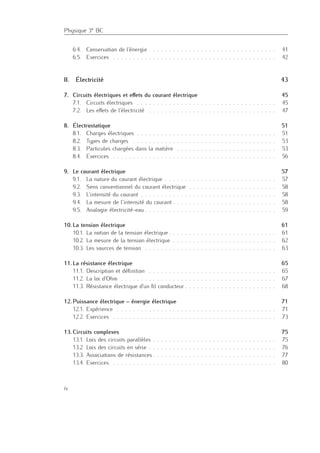 Physique 3e BC
6.4. Conservation de l’énergie . . . . . . . . . . . . . . . . . . . . . . . . . . . . . . . . 41
6.5. Exercices . . . . . . . . . . . . . . . . . . . . . . . . . . . . . . . . . . . . . . . . . 42
II. Électricité 43
7. Circuits électriques et eﬀets du courant électrique 45
7.1. Circuits électriques . . . . . . . . . . . . . . . . . . . . . . . . . . . . . . . . . . . 45
7.2. Les eﬀets de l’électricité . . . . . . . . . . . . . . . . . . . . . . . . . . . . . . . . 47
8. Électrostatique 51
8.1. Charges électriques . . . . . . . . . . . . . . . . . . . . . . . . . . . . . . . . . . . 51
8.2. Types de charges . . . . . . . . . . . . . . . . . . . . . . . . . . . . . . . . . . . . 53
8.3. Particules chargées dans la matière . . . . . . . . . . . . . . . . . . . . . . . . . 53
8.4. Exercices . . . . . . . . . . . . . . . . . . . . . . . . . . . . . . . . . . . . . . . . . 56
9. Le courant électrique 57
9.1. La nature du courant électrique . . . . . . . . . . . . . . . . . . . . . . . . . . . . 57
9.2. Sens conventionnel du courant électrique . . . . . . . . . . . . . . . . . . . . . . 58
9.3. L’intensité du courant . . . . . . . . . . . . . . . . . . . . . . . . . . . . . . . . . . 58
9.4. La mesure de l’intensité du courant . . . . . . . . . . . . . . . . . . . . . . . . . . 58
9.5. Analogie électricité-eau . . . . . . . . . . . . . . . . . . . . . . . . . . . . . . . . . 59
10. La tension électrique 61
10.1. La notion de la tension électrique . . . . . . . . . . . . . . . . . . . . . . . . . . . 61
10.2. La mesure de la tension électrique . . . . . . . . . . . . . . . . . . . . . . . . . . 62
10.3. Les sources de tension . . . . . . . . . . . . . . . . . . . . . . . . . . . . . . . . . 63
11. La résistance électrique 65
11.1. Description et déﬁnition . . . . . . . . . . . . . . . . . . . . . . . . . . . . . . . . 65
11.2. La loi d’Ohm . . . . . . . . . . . . . . . . . . . . . . . . . . . . . . . . . . . . . . . 67
11.3. Résistance électrique d’un ﬁl conducteur . . . . . . . . . . . . . . . . . . . . . . . 68
12. Puissance électrique – énergie électrique 71
12.1. Expérience . . . . . . . . . . . . . . . . . . . . . . . . . . . . . . . . . . . . . . . . 71
12.2. Exercices . . . . . . . . . . . . . . . . . . . . . . . . . . . . . . . . . . . . . . . . . 73
13. Circuits complexes 75
13.1. Lois des circuits parallèles . . . . . . . . . . . . . . . . . . . . . . . . . . . . . . . 75
13.2. Lois des circuits en série . . . . . . . . . . . . . . . . . . . . . . . . . . . . . . . . 76
13.3. Associations de résistances . . . . . . . . . . . . . . . . . . . . . . . . . . . . . . . 77
13.4. Exercices . . . . . . . . . . . . . . . . . . . . . . . . . . . . . . . . . . . . . . . . . 80
iv
 