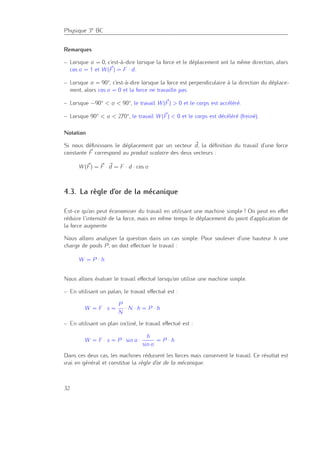 Physique 3e BC
Remarques
– Lorsque α = 0, c’est-à-dire lorsque la force et le déplacement ont la même direction, alors
cos α = 1 et W (F) = F · d.
– Lorsque α = 90°, c’est-à-dire lorsque la force est perpendiculaire à la direction du déplace-
ment, alors cos α = 0 et la force ne travaille pas.
– Lorsque −90° < α < 90°, le travail W (F) > 0 et le corps est accéléré.
– Lorsque 90° < α < 270°, le travail W (F) < 0 et le corps est décéléré (freiné).
Notation
Si nous déﬁnissons le déplacement par un vecteur d, la déﬁnition du travail d’une force
constante F correspond au produit scalaire des deux vecteurs :
W (F) = F · d = F · d · cos α
4.3. La règle d’or de la mécanique
Est-ce qu’on peut économiser du travail en utilisant une machine simple ? On peut en eﬀet
réduire l’intensité de la force, mais en même temps le déplacement du point d’application de
la force augmente.
Nous allons analyser la question dans un cas simple. Pour soulever d’une hauteur h une
charge de poids P, on doit eﬀectuer le travail :
W = P · h
Nous allons évaluer le travail eﬀectué lorsqu’on utilise une machine simple.
– En utilisant un palan, le travail eﬀectué est :
W = F · s =
P
N
· N · h = P · h
– En utilisant un plan incliné, le travail eﬀectué est :
W = F · s = P · sin α ·
h
sin α
= P · h
Dans ces deux cas, les machines réduisent les forces mais conservent le travail. Ce résultat est
vrai en général et constitue la règle d’or de la mécanique.
32
 