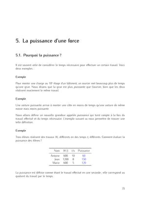 5
5. La puissance d’une force
5.1. Pourquoi la puissance ?
Il est souvent utile de considérer le temps nécessaire pour eﬀectuer un certain travail. Voici
deux exemples :
Exemple
Pour monter une charge au 10e
étage d’un bâtiment, un ouvrier met beaucoup plus de temps
qu’une grue. Nous disons que la grue est plus puissante que l’ouvrier, bien que les deux
réalisent exactement le même travail.
Exemple
Une voiture puissante arrive à monter une côte en moins de temps qu’une voiture de même
masse mais moins puissante.
Nous allons déﬁnir un nouvelle grandeur appelée puissance qui tient compte à la fois du
travail eﬀectué et du temps nécessaire. L’exemple suivant va nous permettre de trouver une
telle déﬁnition.
Exemple
Trois élèves réalisent des travaux Wi diﬀérents en des temps ti diﬀérents. Comment évaluer la
puissance des élèves ?
Nom W /J t/s Puissance
Antoine 600 10 60
Jean 1200 8 150
Marie 600 5 120
La puissance est déﬁnie comme étant le travail eﬀectué en une seconde ; elle correspond au
quotient du travail par le temps.
35
 