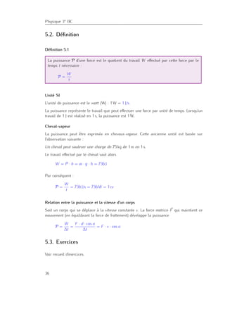 Physique 3e BC
5.2. Déﬁnition
Déﬁnition 5.1
La puissance P d’une force est le quotient du travail W eﬀectué par cette force par le
temps t nécessaire :
P =
W
t
Unité SI
L’unité de puissance est le watt (W) : 1 W = 1 J/s.
La puissance représente le travail que peut eﬀectuer une force par unité de temps. Lorsqu’un
travail de 1 J est réalisé en 1 s, la puissance est 1 W.
Cheval-vapeur
La puissance peut être exprimée en chevaux-vapeur. Cette ancienne unité est basée sur
l’observation suivante :
Un cheval peut soulever une charge de 75 kg de 1 m en 1 s.
Le travail eﬀectué par le cheval vaut alors
W = P · h = m · g · h = 736 J
Par conséquent :
P =
W
t
= 736 J/s = 736 W = 1 cv
Relation entre la puissance et la vitesse d’un corps
Soit un corps qui se déplace à la vitesse constante v. La force motrice F qui maintient ce
mouvement (en équilibrant la force de frottement) développe la puissance
P =
W
∆t
=
F · d · cos α
∆t
= F · v · cos α
5.3. Exercices
Voir recueil d’exercices.
36
 