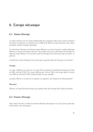 6
6. Énergie mécanique
6.1. Notion d’énergie
La notion d’énergie est une notion fondamentale de la physique. Bien que le terme « énergie »
soit utilisé couramment, on constate qu’il est diﬃcile de déﬁnir la notion d’énergie. Nous allons
considérer d’abord l’énergie mécanique.
En mécanique, l’énergie est nécessaire pour eﬀectuer un travail. Lorsqu’un système physique
eﬀectue un travail, son énergie diminue ! Nous allons dire que la diminution de l’énergie est
égale au travail eﬀectué. Il en suit que l’unité de l’énergie est la même que celle du travail : le
joule (J).
L’intérêt de la notion d’énergie vient du fait que la quantité totale de l’énergie est conservée.
Exemple
Un corps A eﬀectue un travail sur un corps B en le soulevant. Initialement l’énergie de A était
de 300 J, celle de B 50 J. Si le travail eﬀectué par A est de 100 J, son énergie après le travail
sera 200 J et celle de B 150 J. L’énergie totale n’a pas changée !
Lorsqu’on eﬀectue un travail sur un système, on augmente son énergie de la même quantité !
Remarque
Eﬀectuer un travail nécessite l’action d’un système, alors que l’énergie décrit l’état du système.
6.2. Formes d’énergie
Nous allons discuter en détail les formes d’énergie mécanique et ne citer qu’une partie des
autres formes, non mécaniques.
37
 