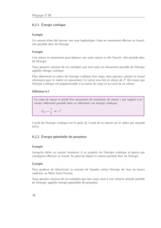 Physique 3e BC
6.2.1. Énergie cinétique
Exemple
Un courant d’eau fait tourner une roue hydraulique. L’eau en mouvement eﬀectue un travail ;
elle possède donc de l’énergie.
Exemple
Une voiture en mouvement peut déplacer une autre voiture si elle l’heurte ; elle possède donc
de l’énergie.
Nous pouvons conclure de ces exemples que tout corps en mouvement possède de l’énergie,
appelée énergie cinétique.
Pour déterminer la valeur de l’énergie cinétique d’un corps, nous pouvons calculer le travail
nécessaire pour le mettre en mouvement. Ce calcul sera fait en classe de 2e
. On trouve que
l’énergie cinétique est proportionnelle à la masse du corps et au carré de sa vitesse.
Déﬁnition 6.1
Un corps de masse m animé d’un mouvement de translation de vitesse v par rapport à un
certain référentiel possède dans ce référentiel une énergie cinétique :
Ecin =
1
2
· m · v2
L’unité de l’énergie cinétique est le joule (J), l’unité de la vitesse est le mètre par seconde
(m1s).
6.2.2. Énergie potentielle de pesanteur
Exemple
Lorsqu’on lâche un camion miniature, il va acquérir de l’énergie cinétique et pourra par
conséquent eﬀectuer un travail. Au point de départ le camion possède donc de l’énergie.
Exemple
Pour produire de l’électricité, la centrale de Vianden utilise l’énergie de l’eau du bassin
supérieur au Mont Saint-Nicolas.
Nous pouvons conclure de ces exemples que tout corps situé à une certaine altitude possède
de l’énergie, appelée énergie potentielle de pesanteur.
38
 
