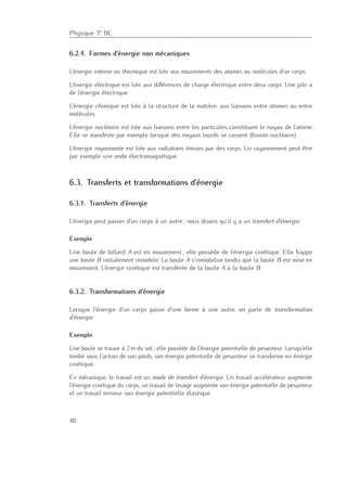 Physique 3e BC
6.2.4. Formes d’énergie non mécaniques
L’énergie interne ou thermique est liée aux mouvements des atomes ou molécules d’un corps.
L’énergie électrique est liée aux diﬀérences de charge électrique entre deux corps. Une pile a
de l’énergie électrique.
L’énergie chimique est liée à la structure de la matière, aux liaisons entre atomes ou entre
molécules.
L’énergie nucléaire est liée aux liaisons entre les particules constituant le noyau de l’atome.
Elle se manifeste par exemple lorsque des noyaux lourds se cassent (ﬁssion nucléaire).
L’énergie rayonnante est liée aux radiations émises par des corps. Un rayonnement peut être
par exemple une onde électromagnétique.
6.3. Transferts et transformations d’énergie
6.3.1. Transferts d’énergie
L’énergie peut passer d’un corps à un autre ; nous disons qu’il y a un transfert d’énergie.
Exemple
Une boule de billard A est en mouvement ; elle possède de l’énergie cinétique. Elle frappe
une boule B initialement immobile. La boule A s’immobilise tandis que la boule B est mise en
mouvement. L’énergie cinétique est transférée de la boule A à la boule B.
6.3.2. Transformations d’énergie
Lorsque l’énergie d’un corps passe d’une forme à une autre, on parle de transformation
d’énergie.
Exemple
Une boule se trouve à 2 m du sol ; elle possède de l’énergie potentielle de pesanteur. Lorsqu’elle
tombe sous l’action de son poids, son énergie potentielle de pesanteur se transforme en énergie
cinétique.
En mécanique, le travail est un mode de transfert d’énergie. Un travail accélérateur augmente
l’énergie cinétique du corps, un travail de levage augmente son énergie potentielle de pesanteur
et un travail tenseur son énergie potentielle élastique.
40
 