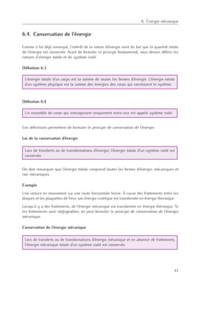 6
6. Énergie mécanique
6.4. Conservation de l’énergie
Comme il fut déjà remarqué, l’intérêt de la notion d’énergie vient du fait que la quantité totale
de l’énergie est conservée. Avant de formuler ce principe fondamental, nous devons déﬁnir les
notions d’énergie totale et de système isolé.
Déﬁnition 6.3
L’énergie totale d’un corps est la somme de toutes les formes d’énergie. L’énergie totale
d’un système physique est la somme des énergies des corps qui constituent le système.
Déﬁnition 6.4
Un ensemble de corps qui interagissent uniquement entre-eux est appelé système isolé.
Ces déﬁnitions permettent de formuler le principe de conservation de l’énergie.
Loi de la conservation d’énergie
Lors de transferts ou de transformations d’énergie, l’énergie totale d’un système isolé est
conservée.
On doit remarquer que l’énergie totale comprend toutes les formes d’énergie, mécaniques et
non mécaniques.
Exemple
Une voiture en mouvement sur une route horizontale freine. À cause des frottements entre les
disques et les plaquettes de frein, son énergie cinétique est transformée en énergie thermique.
Lorsqu’il y a des frottements, de l’énergie mécanique est transformée en énergie thermique. Si
les frottements sont négligeables, on peut formuler le principe de conservation de l’énergie
mécanique.
Conservation de l’énergie mécanique
Lors de transferts ou de transformations d’énergie mécanique et en absence de frottements,
l’énergie mécanique totale d’un système isolé est conservée.
41
 