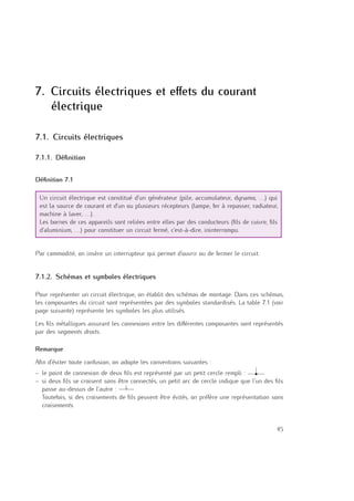 7
7. Circuits électriques et eﬀets du courant
électrique
7.1. Circuits électriques
7.1.1. Déﬁnition
Déﬁnition 7.1
Un circuit électrique est constitué d’un générateur (pile, accumulateur, dynamo, . . .) qui
est la source de courant et d’un ou plusieurs récepteurs (lampe, fer à repasser, radiateur,
machine à laver, . . .).
Les bornes de ces appareils sont reliées entre elles par des conducteurs (ﬁls de cuivre, ﬁls
d’aluminium, . . .) pour constituer un circuit fermé, c’est-à-dire, ininterrompu.
Par commodité, on insère un interrupteur qui permet d’ouvrir ou de fermer le circuit.
7.1.2. Schémas et symboles électriques
Pour représenter un circuit électrique, on établit des schémas de montage. Dans ces schémas,
les composantes du circuit sont représentées par des symboles standardisés. La table 7.1 (voir
page suivante) représente les symboles les plus utilisés.
Les ﬁls métalliques assurant les connexions entre les diﬀérentes composantes sont représentés
par des segments droits.
Remarque
Aﬁn d’éviter toute confusion, on adopte les conventions suivantes :
– le point de connexion de deux ﬁls est représenté par un petit cercle rempli :
– si deux ﬁls se croisent sans être connectés, un petit arc de cercle indique que l’un des ﬁls
passe au-dessus de l’autre :
Toutefois, si des croisements de ﬁls peuvent être évités, on préfère une représentation sans
croisements.
45
 