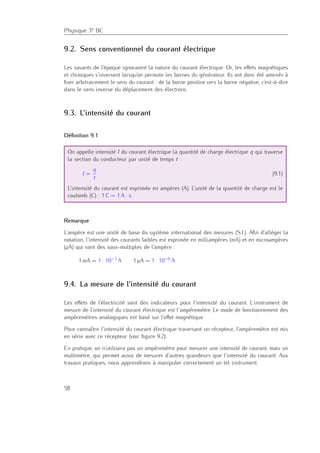 Physique 3e BC
9.2. Sens conventionnel du courant électrique
Les savants de l’époque ignoraient la nature du courant électrique. Or, les eﬀets magnétiques
et chimiques s’inversent lorsqu’on permute les bornes du générateur. Ils ont donc été amenés à
ﬁxer arbitrairement le sens du courant : de la borne positive vers la borne négative, c’est-à-dire
dans le sens inverse du déplacement des électrons.
9.3. L’intensité du courant
Déﬁnition 9.1
On appelle intensité I du courant électrique la quantité de charge électrique q qui traverse
la section du conducteur par unité de temps t :
I =
q
t
(9.1)
L’intensité du courant est exprimée en ampères (A). L’unité de la quantité de charge est le
coulomb (C) : 1 C = 1 A · s.
Remarque
L’ampère est une unité de base du système international des mesures (S.I.). Aﬁn d’alléger la
notation, l’intensité des courants faibles est exprimée en milliampères (mA) et en microampères
(µA) qui sont des sous-multiples de l’ampère :
1 mA = 1 · 10−3
A 1 µA = 1 · 10−6
A
9.4. La mesure de l’intensité du courant
Les eﬀets de l’électricité sont des indicateurs pour l’intensité du courant. L’instrument de
mesure de l’intensité du courant électrique est l’ampèremètre. Le mode de fonctionnement des
ampèremètres analogiques est basé sur l’eﬀet magnétique.
Pour connaître l’intensité du courant électrique traversant un récepteur, l’ampèremètre est mis
en série avec ce récepteur (voir ﬁgure 9.2).
En pratique, on n’utilisera pas un ampèremètre pour mesurer une intensité de courant, mais un
multimètre, qui permet aussi de mesurer d’autres grandeurs que l’intensité du courant. Aux
travaux pratiques, nous apprendrons à manipuler correctement un tel instrument.
58
 