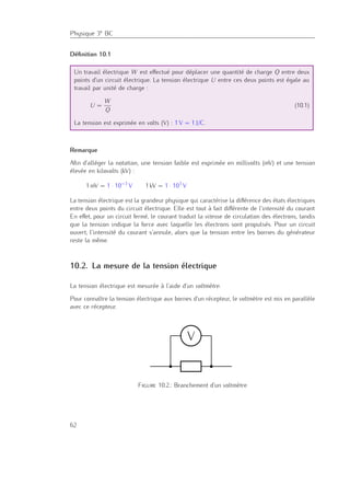 Physique 3e BC
Déﬁnition 10.1
Un travail électrique W est eﬀectué pour déplacer une quantité de charge Q entre deux
points d’un circuit électrique. La tension électrique U entre ces deux points est égale au
travail par unité de charge :
U =
W
Q
(10.1)
La tension est exprimée en volts (V) : 1 V = 1 J/C.
Remarque
Aﬁn d’alléger la notation, une tension faible est exprimée en millivolts (mV) et une tension
élevée en kilovolts (kV) :
1 mV = 1 · 10−3
V 1 kV = 1 · 103
V
La tension électrique est la grandeur physique qui caractérise la diﬀérence des états électriques
entre deux points du circuit électrique. Elle est tout à fait diﬀérente de l’intensité du courant.
En eﬀet, pour un circuit fermé, le courant traduit la vitesse de circulation des électrons, tandis
que la tension indique la force avec laquelle les électrons sont propulsés. Pour un circuit
ouvert, l’intensité du courant s’annule, alors que la tension entre les bornes du générateur
reste la même.
10.2. La mesure de la tension électrique
La tension électrique est mesurée à l’aide d’un voltmètre.
Pour connaître la tension électrique aux bornes d’un récepteur, le voltmètre est mis en parallèle
avec ce récepteur.
interrupteur (K)
ﬁl de connexion
lampe (ampoule L)
résistance (R)
A ampèremètre (mesure l’intensité du cou-
rant)
V voltmètre (mesure la tension)
3 Mesurer une intensité de courant et une tension électrique
3.1 Règles générales pour le branchement d’un multimètre
3.1.1 Mesurer l’intensité de courant
Pour mesurer l’intensité de courant traversant un dipôle, l’ampèremètre doit être branché en
série avec le dipôle.
A
Le calibre de l’appareil doit être choisi de façon à ce que l’intensité maximale mesurée ne
dépasse pas le calibre de l’appareil.
3.1.2 Mesurer la tension électrique
Pour mesurer une tension électrique aux bornes d’un dipôle, le voltmètre doit être branché
parallèlement au dipôle.
V
Il faudra veiller à ce que la tension mesurée ne dépasse pas le calibre de l’appareil.
4 3C – Mesurer des grandeurs électriques
Figure 10.2.: Branchement d’un voltmètre
62
 