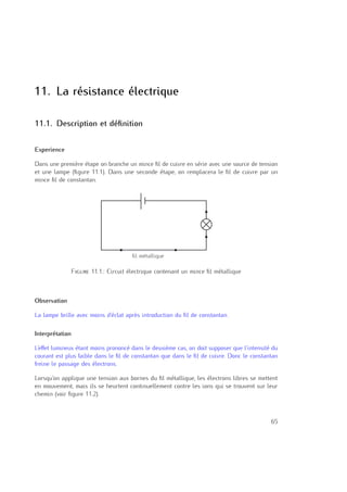 11. La résistance électrique
11.1. Description et déﬁnition
Experience
Dans une première étape on branche un mince ﬁl de cuivre en série avec une source de tension
et une lampe (ﬁgure 11.1). Dans une seconde étape, on remplacera le ﬁl de cuivre par un
mince ﬁl de constantan.
fil métallique
Figure 11.1.: Circuit électrique contenant un mince ﬁl métallique
Observation
La lampe brille avec moins d’éclat après introduction du ﬁl de constantan.
Interprétation
L’eﬀet lumineux étant moins prononcé dans le deuxième cas, on doit supposer que l’intensité du
courant est plus faible dans le ﬁl de constantan que dans le ﬁl de cuivre. Donc le constantan
freine le passage des électrons.
Lorsqu’on applique une tension aux bornes du ﬁl métallique, les électrons libres se mettent
en mouvement, mais ils se heurtent continuellement contre les ions qui se trouvent sur leur
chemin (voir ﬁgure 11.2).
65
 