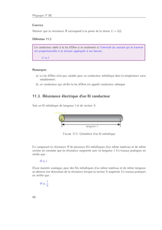Physique 3e BC
Exercice
Montrer que la résistance R correspond à la pente de la droite U = f(I).
Déﬁnition 11.2
Un conducteur obéit à la loi d’Ohm si et seulement si l’intensité du courant qui le traverse
est proportionnelle à la tension appliquée à ses bornes.
U ∝ I
Remarques
a) La loi d’Ohm n’est pas valable pour un conducteur métallique dont la température varie
notablement ;
b) un conducteur qui vériﬁe la loi d’Ohm est appelé conducteur ohmique.
11.3. Résistance électrique d’un ﬁl conducteur
Soit un ﬁl métallique de longueur l et de section S.
longueur l
section S
Figure 11.5.: Géométrie d’un ﬁl métallique
En comparant la résistance R de plusieurs ﬁls métalliques d’un même matériau et de même
section on constate que la résistance augmente avec la longueur l. En travaux pratiques on
vériﬁe que :
R ∝ l
D’une manière analogue, pour des ﬁls métalliques d’un même matériau et de même longueur,
on observe une diminution de la résistance lorsque la section S augmente. En travaux pratiques
on vériﬁe que :
R ∝
1
S
68
 
