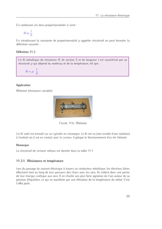 11. La résistance électrique
En combinant ces deux proportionnalités il vient :
R ∝
l
S
En introduisant la constante de proportionnalité ρ appelée résistivité on peut formuler la
déﬁnition suivante :
Déﬁnition 11.3
Un ﬁl métallique de résistance R, de section S et de longueur l est caractérisé par sa
résistivité ρ qui dépend du matériau et de la température, tel que :
R = ρ ·
l
S
Application
Rhéostat (résistance variable)
Figure 11.6.: Rhéostat
Un ﬁl isolé est enroulé sur un cylindre en céramique. Le ﬁl est nu (non enrobé d’une isolation)
à l’endroit où il est en contact avec le curseur. Explique le fonctionnement d’un tel rhéostat.
Remarque
La résistivité de certains métaux est donnée dans la table 11.1.
11.3.1. Résistance et température
Lors du passage du courant électrique à travers un conducteur métallique, les électrons libres
eﬀectuent tout au long de leur parcours des chocs avec les ions. Ils cèdent donc une partie
de leur énergie cinétique aux ions. Il en résulte une plus forte agitation de l’ion autour de sa
position d’équilibre, ce qui se manifeste par une élévation de la température du métal. C’est
l’eﬀet joule.
69
 