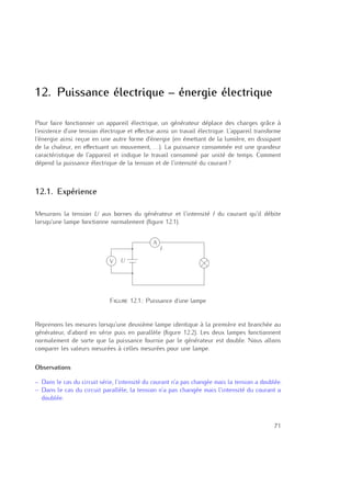 12. Puissance électrique – énergie électrique
Pour faire fonctionner un appareil électrique, un générateur déplace des charges grâce à
l’existence d’une tension électrique et eﬀectue ainsi un travail électrique. L’appareil transforme
l’énergie ainsi reçue en une autre forme d’énergie (en émettant de la lumière, en dissipant
de la chaleur, en eﬀectuant un mouvement, . . .). La puissance consommée est une grandeur
caractéristique de l’appareil et indique le travail consommé par unité de temps. Comment
dépend la puissance électrique de la tension et de l’intensité du courant ?
12.1. Expérience
Mesurons la tension U aux bornes du générateur et l’intensité I du courant qu’il débite
lorsqu’une lampe fonctionne normalement (ﬁgure 12.1).
A
V U
I
Figure 12.1.: Puissance d’une lampe
Reprenons les mesures lorsqu’une deuxième lampe identique à la première est branchée au
générateur, d’abord en série puis en parallèle (ﬁgure 12.2). Les deux lampes fonctionnent
normalement de sorte que la puissance fournie par le générateur est double. Nous allons
comparer les valeurs mesurées à celles mesurées pour une lampe.
Observations
– Dans le cas du circuit série, l’intensité du courant n’a pas changée mais la tension a doublée.
– Dans le cas du circuit parallèle, la tension n’a pas changée mais l’intensité du courant a
doublée.
71
 