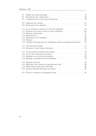 Physique 3e BC
9.1. Modèle du courant électrique. . . . . . . . . . . . . . . . . . . . . . . . . . . . . . 57
9.2. Branchement d’un ampèremètre . . . . . . . . . . . . . . . . . . . . . . . . . . . . 59
9.3. Comparaison des circuits d’eau et électrique . . . . . . . . . . . . . . . . . . . . 59
10.1. Séparation des charges . . . . . . . . . . . . . . . . . . . . . . . . . . . . . . . . . 61
10.2. Branchement d’un voltmètre . . . . . . . . . . . . . . . . . . . . . . . . . . . . . . 62
11.1. Circuit électrique contenant un mince ﬁl métallique . . . . . . . . . . . . . . . . 65
11.2. Trajectoire d’un électron dans le réseau métallique. . . . . . . . . . . . . . . . . 66
11.3. Montage expérimental . . . . . . . . . . . . . . . . . . . . . . . . . . . . . . . . . . 67
11.4. Diagramme U – I . . . . . . . . . . . . . . . . . . . . . . . . . . . . . . . . . . . . . 67
11.5. Géométrie d’un ﬁl métallique . . . . . . . . . . . . . . . . . . . . . . . . . . . . . 68
11.6. Rhéostat . . . . . . . . . . . . . . . . . . . . . . . . . . . . . . . . . . . . . . . . . . 69
11.7. L’agitation thermique des ions métalliques ralentit le passage des électrons. . 70
12.1. Puissance d’une lampe . . . . . . . . . . . . . . . . . . . . . . . . . . . . . . . . . 71
12.2. Puissance de deux lampes identiques . . . . . . . . . . . . . . . . . . . . . . . . 72
13.1. Circuit parallèle contenant deux lampes . . . . . . . . . . . . . . . . . . . . . . . 75
13.2. Circuit série contenant deux lampes . . . . . . . . . . . . . . . . . . . . . . . . . 77
13.3. Montage en série de deux résistances . . . . . . . . . . . . . . . . . . . . . . . . 78
13.4. Montage en parallèle de deux résistances . . . . . . . . . . . . . . . . . . . . . . 79
14.1. Agitation thermique . . . . . . . . . . . . . . . . . . . . . . . . . . . . . . . . . . . 83
14.2. Mouvement d’une particule suspendue dans l’eau. . . . . . . . . . . . . . . . . . 84
14.3. Métal chaud trempé dans l’eau froide . . . . . . . . . . . . . . . . . . . . . . . . 86
14.4. Transfert d’énergie thermique par chaleur . . . . . . . . . . . . . . . . . . . . . . 87
16.1. États de la matière et changements d’état . . . . . . . . . . . . . . . . . . . . . . 95
viii
 