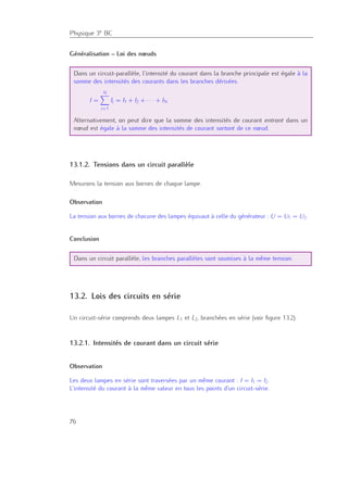 Physique 3e BC
Généralisation – Loi des nœuds
Dans un circuit-parallèle, l’intensité du courant dans la branche principale est égale à la
somme des intensités des courants dans les branches dérivées.
I =
N
i=1
Ii = I1 + I2 + · · · + IN
Alternativement, on peut dire que la somme des intensités de courant entrant dans un
nœud est égale à la somme des intensités de courant sortant de ce nœud.
13.1.2. Tensions dans un circuit parallèle
Mesurons la tension aux bornes de chaque lampe.
Observation
La tension aux bornes de chacune des lampes équivaut à celle du générateur : U = U1 = U2.
Conclusion
Dans un circuit parallèle, les branches parallèles sont soumises à la même tension.
13.2. Lois des circuits en série
Un circuit-série comprends deux lampes L1 et L2, branchées en série (voir ﬁgure 13.2).
13.2.1. Intensités de courant dans un circuit série
Observation
Les deux lampes en série sont traversées par un même courant : I = I1 = I2.
L’intensité du courant à la même valeur en tous les points d’un circuit-série.
76
 