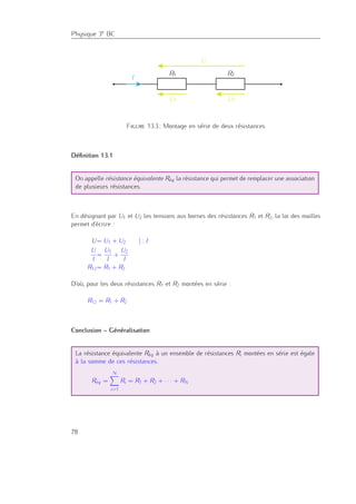 Physique 3e BC
R1 R2
U1
U
U2
I
Figure 13.3.: Montage en série de deux résistances
Déﬁnition 13.1
On appelle résistance équivalente Réq la résistance qui permet de remplacer une association
de plusieurs résistances.
En désignant par U1 et U2 les tensions aux bornes des résistances R1 et R2, la loi des mailles
permet d’écrire :
U= U1 + U2 | : I
U
I
=
U1
I
+
U2
I
R12= R1 + R2
D’où, pour les deux résistances R1 et R2 montées en série :
R12 = R1 + R2
Conclusion – Généralisation
La résistance équivalente Réq à un ensemble de résistances Ri montées en série est égale
à la somme de ces résistances.
Réq =
N
i=1
Ri = R1 + R2 + · · · + RN
78
 