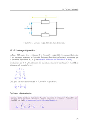 13. Circuits complexes
R1
R2
U
I
I2
I1
Figure 13.4.: Montage en parallèle de deux résistances
13.3.2. Montage en parallèle
La ﬁgure 13.4 montre deux résistances R1 et R2 montées en parallèle. En mesurant la tension
U aux bornes du générateur et l’intensité du courant I qui traverse le circuit, on constate que
la résistance équivalente R12 = U
I est inférieure à chacune des résistances R1 et R2.
En désignant par I1 et I2 les intensités des courants qui traversent les résistances R1 et R2, la
loi des nœuds permet d’écrire :
I= I1 + I2
I
U
=
I1
U
+
I2
U
1
R12
=
1
R1
+
1
R2
D’où, pour les deux résistances R1 et R2 montées en parallèle :
1
R12
=
1
R1
+
1
R2
Conclusion – Généralisation
L’inverse de la résistance équivalente Réq d’un ensemble de résistances Ri montées en
parallèle est égal à la somme des inverses de ces résistances.
1
R´eq
=
N
i=1
1
Ri
=
1
R1
+
1
R2
+ · · · +
1
RN
79
 