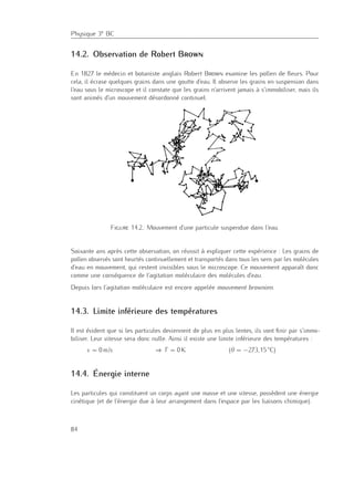 Physique 3e BC
14.2. Observation de Robert Brown
En 1827 le médecin et botaniste anglais Robert Brown examine les pollen de ﬂeurs. Pour
cela, il écrase quelques grains dans une goutte d’eau. Il observe les grains en suspension dans
l’eau sous le microscope et il constate que les grains n’arrivent jamais à s’immobiliser, mais ils
sont animés d’un mouvement désordonné continuel.
Figure 14.2.: Mouvement d’une particule suspendue dans l’eau.
Soixante ans après cette observation, on réussit à expliquer cette expérience : Les grains de
pollen observés sont heurtés continuellement et transportés dans tous les sens par les molécules
d’eau en mouvement, qui restent invisibles sous le microscope. Ce mouvement apparaît donc
comme une conséquence de l’agitation moléculaire des molécules d’eau.
Depuis lors l’agitation moléculaire est encore appelée mouvement brownien.
14.3. Limite inférieure des températures
Il est évident que si les particules deviennent de plus en plus lentes, ils vont ﬁnir par s’immo-
biliser. Leur vitesse sera donc nulle. Ainsi il existe une limite inférieure des températures :
v = 0 m/s ⇒ T = 0 K (θ = −273,15 ◦
C)
14.4. Énergie interne
Les particules qui constituent un corps ayant une masse et une vitesse, possèdent une énergie
cinétique (et de l’énergie due à leur arrangement dans l’espace par les liaisons chimique).
84
 