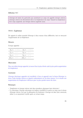 14. Température, agitation thermique et chaleur
Déﬁnition 14.1
L’énergie de toutes les particules qui constituent un corps est appelée énergie interne.
L’énergie interne est directement liée à la température du corps ! Quand la température
d’un corps augmente, son énergie interne augmente aussi.
14.4.1. Expérience
On apporte la même quantité d’énergie à deux masses d’eau diﬀérentes, tout en mesurant
l’augmentation de la température.
Mesures
Énergie apportée : . . .
ma = 0,150 kg mb = 0,300 kg
Ta1 = 25 ◦C Tb1 = 25 ◦C
Ta2 = 49 ◦C Tb2 = 42 ◦C
∆Ta = 24 ◦C ∆Tb = 17 ◦C
Observation
Pour une même énergie apportée, la masse d’eau la plus élevée subit la plus petite augmentation
de température.
Conclusion
L’énergie électrique apportée est transférée à l’eau et apparaît sous la forme d’énergie in-
terne. Cette énergie interne se répartit uniformément sur les deux masses. Il en résulte une
augmentation de température inférieure pour la plus grande masse des deux.
Remarques
– Température et énergie interne sont deux grandeurs physiques bien distinctes !
– En mécanique, l’énergie mécanique est toujours transférée en partie au corps sous la forme
d’énergie interne. Ceci par le phénomène du frottement. L’énergie est donc bien conservée,
même si un mouvement s’arrête après un certain temps.
85
 