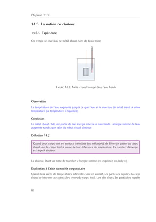 Physique 3e BC
14.5. La notion de chaleur
14.5.1. Expérience
On trempe un morceau de métal chaud dans de l’eau froide.
Figure 14.3.: Métal chaud trempé dans l’eau froide
Observation
La température de l’eau augmente jusqu’à ce que l’eau et le morceau de métal aient la même
température (la température d’équilibre).
Conclusion
Le métal chaud cède une partie de son énergie interne à l’eau froide. L’énergie interne de l’eau
augmente tandis que celle du métal chaud diminue.
Déﬁnition 14.2
Quand deux corps sont en contact thermique (ou mélangés), de l’énergie passe du corps
chaud vers le corps froid à cause de leur diﬀérence de température. Ce transfert d’énergie
est appelé chaleur.
La chaleur, étant un mode de transfert d’énergie interne, est exprimée en Joule (J).
Explication à l’aide du modèle corpusculaire
Quand deux corps de températures diﬀérentes sont en contact, les particules rapides du corps
chaud se heurtent aux particules lentes du corps froid. Lors des chocs, les particules rapides
86
 