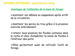 Avantages de l’utilisation de la boue de forage:

maintenir les déblais en suspension après arrêt
de la circulation;
maintenir les parois du trou grâce à la pression
exercée latéralement;
retenir sous pression les fluides contenus dans
la roche et donc d’empêcher la venue de fluides à
l’intérieur des puits;
Elles permettent aussi de refroidir l’outil de
forage.

 
