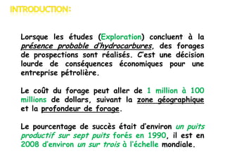Lorsque les études (Exploration) concluent à la
présence probable d’hydrocarbures, des forages
de prospections sont réalisés. C’est une décision
lourde de conséquences économiques pour une
entreprise pétrolière.
Le coût du forage peut aller de 1 million à 100
millions de dollars, suivant la zone géographique
et la profondeur de forage.
Le pourcentage de succès était d’environ un puits
productif sur sept puits forés en 1990, il est en
2008 d’environ un sur trois à l’échelle mondiale.

 