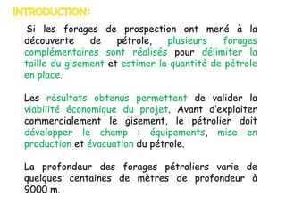 Si les forages de prospection ont mené à la
découverte
de
pétrole,
plusieurs
forages
complémentaires sont réalisés pour délimiter la
taille du gisement et estimer la quantité de pétrole
en place.
Les résultats obtenus permettent de valider la
viabilité économique du projet. Avant d’exploiter
commercialement le gisement, le pétrolier doit
développer le champ : équipements, mise en
production et évacuation du pétrole.
La profondeur des forages pétroliers varie de
quelques centaines de mètres de profondeur à
9000 m.

 