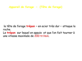 Appareil de forage : (Tête de forage)

la tête de forage trépan – en acier très dur – attaque la
roche.
Le trépan sur lequel on appuie et que l’on fait tourner à
une vitesse maximale de 200 tr/min.

 