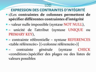 LDD
EXPRESSION DES CONTRAINTES D’INTÉGRITÉ
 1)Les contraintes de colonnes permettent de
spécifier différentes contraintes d’intégrité
 – valeur nulle impossible (syntaxe NOT NULL),
 – unicité de l’attribut (syntaxe UNIQUE ou
PRIMARY KEY),
 – contrainte référentielle – syntaxe REFERENCES
<table référencée> [(<colonne référencée>)]
 – contrainte générale (syntaxe CHECK
<condition>)spécifier des plages ou des listes de
valeurs possibles
 