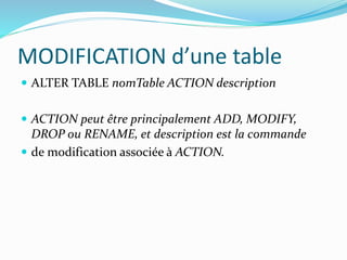 MODIFICATION d’une table
 ALTER TABLE nomTable ACTION description
 ACTION peut être principalement ADD, MODIFY,
DROP ou RENAME, et description est la commande
 de modification associée à ACTION.
 