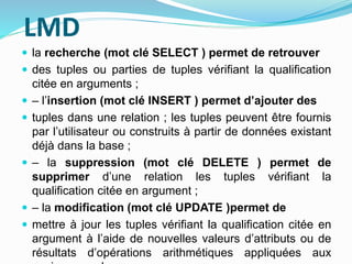 LMD
 la recherche (mot clé SELECT ) permet de retrouver
 des tuples ou parties de tuples vérifiant la qualification
citée en arguments ;
 – l’insertion (mot clé INSERT ) permet d’ajouter des
 tuples dans une relation ; les tuples peuvent être fournis
par l’utilisateur ou construits à partir de données existant
déjà dans la base ;
 – la suppression (mot clé DELETE ) permet de
supprimer d’une relation les tuples vérifiant la
qualification citée en argument ;
 – la modification (mot clé UPDATE )permet de
 mettre à jour les tuples vérifiant la qualification citée en
argument à l’aide de nouvelles valeurs d’attributs ou de
résultats d’opérations arithmétiques appliquées aux
 